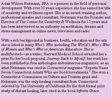 Text Box: Adair Wilson Heitmann, BFA is a pioneer in the field of personal development. With over 35 years experience she has earned her title of creativity and wellness expert. She is an award-winning author, professional speaker and consultant. Heitmann was the Founder and Director of The Center for Creativity & Wellness for 15 years and has been interviewed as an authority on meditation, dreams and stress management in online news, television and radio.
With a rich background in business, health, education and the arts she is listed in many Who’s Who including The World’s Who’s Who of Women and Who’s Who in American Education. She is multifaceted—as a writer, Harvard Medical School awarded her a prize for her book proposal, Journey Back to Myself; her work has been published in four anthologies and numerous magazines; as an artist Heitmann was cited in Connecticut magazine “Experts Name Seven Connecticut Artists Who are Good Investments.” She won a Connecticut Commission on Culture and Tourism grant and Heitmann was the only healing consultant from Connecticut selected by The University of California for the first formal pilot study of distant healing, later cited in the book Infinite Grace.