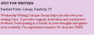 Text Box: Just for writersFairfield Public Library, Fairfield, CTWednesday Writing Critique Group helps you discover your writing voice. It provides support, motivation and constructive feedback. Participating in it builds on your strengths and ignites your creativity. Pre-registration required. No drop-ins. FREE. 