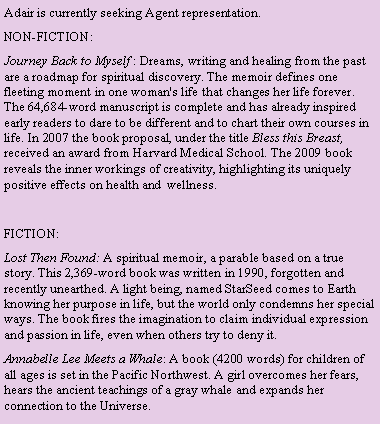 Text Box: Adair is currently seeking Agent representation.
NON-FICTION:
Journey Back to Myself : Dreams, writing and healing from the past are a roadmap for spiritual discovery. The memoir defines one fleeting moment in one woman's life that changes her life forever. The 64,684-word manuscript is complete and has already inspired early readers to dare to be different and to chart their own courses in life. In 2007 the book proposal, under the title Bless this Breast, received an award from Harvard Medical School. The 2009 book reveals the inner workings of creativity, highlighting its uniquely positive effects on health and wellness.
FICTION:
Lost Then Found: A spiritual memoir, a parable based on a true story. This 2,369-word book was written in 1990, forgotten and recently unearthed. A light being, named StarSeed comes to Earth knowing her purpose in life, but the world only condemns her special ways. The book fires the imagination to claim individual expression and passion in life, even when others try to deny it.
Annabelle Lee Meets a Whale: A book (4200 words) for children of all ages is set in the Pacific Northwest. A girl overcomes her fears, hears the ancient teachings of a gray whale and expands her connection to the Universe.