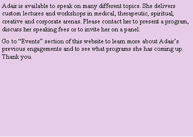 Text Box: Adair is available to speak on many different topics. She delivers custom lectures and workshops in medical, therapeutic, spiritual, creative and corporate arenas. Please contact her to present a program, discuss her speaking fees or to invite her on a panel.Go to �Events� section of this website to learn more about Adair�s previous engagements and to see what programs she has coming up. Thank you.